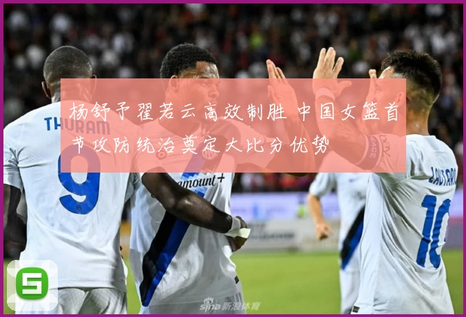 杨舒予翟若云高效制胜 中国女篮首节攻防统治奠定大比分优势