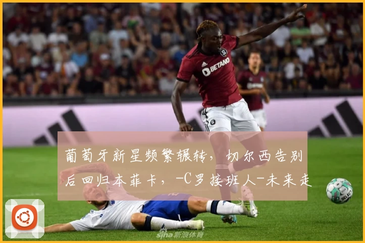 葡萄牙新星频繁辗转,切尔西告别后回归本菲卡,-C罗接班人-未来走向几何?