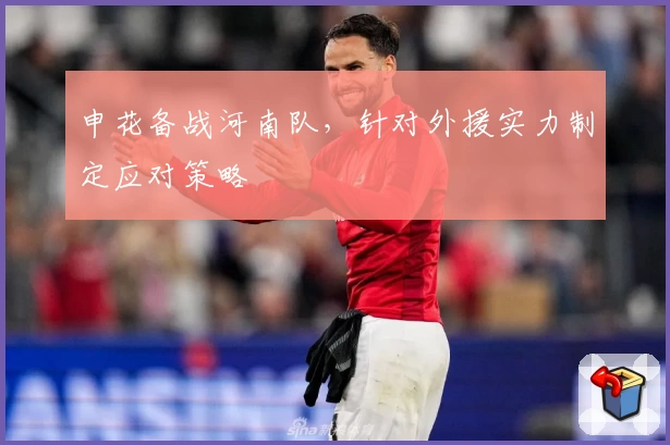 申花备战河南队,针对外援实力制定应对策略