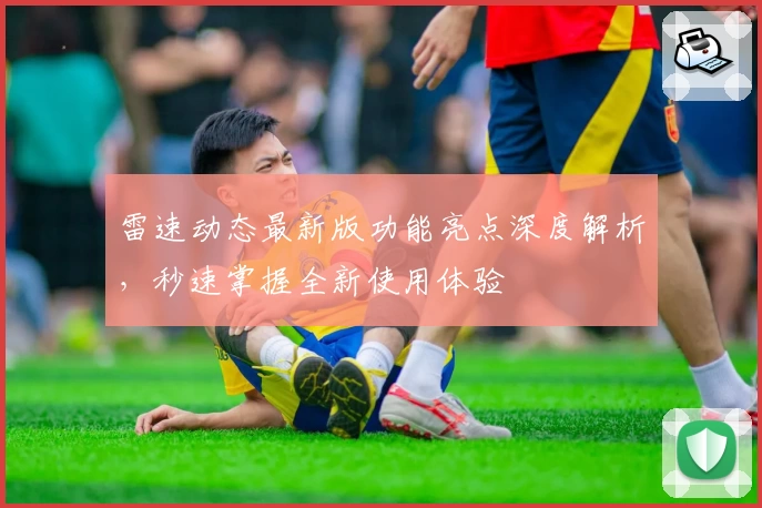 雷速动态最新版功能亮点深度解析,秒速掌握全新使用体验