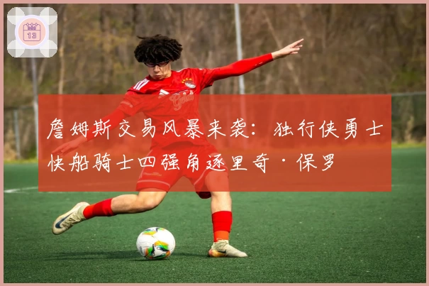 詹姆斯交易风暴来袭：独行侠勇士快船骑士四强角逐里奇·保罗