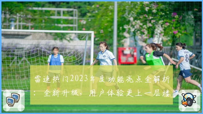 雷速热门2023年度功能亮点全解析：全新升级，用户体验更上一层楼