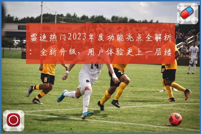 雷速热门2023年度功能亮点全解析：全新升级，用户体验更上一层楼